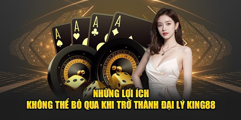 Những lợi ích không thể bỏ qua khi tham gia đại lý King88